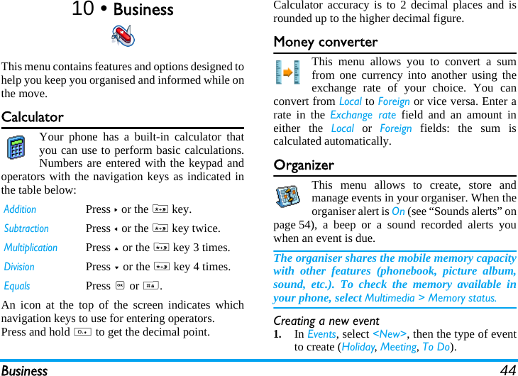 Business 4410 • BusinessThis menu contains features and options designed tohelp you keep you organised and informed while onthe move.CalculatorYour phone has a built-in calculator thatyou can use to perform basic calculations.Numbers are entered with the keypad andoperators with the navigation keys as indicated inthe table below:An icon at the top of the screen indicates whichnavigation keys to use for entering operators.Press and hold 0 to get the decimal point. Calculator accuracy is to 2 decimal places and isrounded up to the higher decimal figure. Money converterThis menu allows you to convert a sumfrom one currency into another using theexchange rate of your choice. You canconvert from Local to Foreign or vice versa. Enter arate in the Exchange rate field and an amount ineither the Local or Foreign fields: the sum iscalculated automatically.OrganizerThis menu allows to create, store andmanage events in your organiser. When theorganiser alert is On (see “Sounds alerts” onpage 54), a beep or a sound recorded alerts youwhen an event is due.The organiser shares the mobile memory capacitywith other features (phonebook, picture album,sound, etc.). To check the memory available inyour phone, select Multimedia &gt; Memory status.Creating a new event1.In Events, select &lt;New&gt;, then the type of eventto create (Holiday, Meeting, To Do).AdditionPress &gt; or the * key.SubtractionPress &lt; or the * key twice.MultiplicationPress + or the * key 3 times.DivisionPress - or the * key 4 times.EqualsPress , or #.