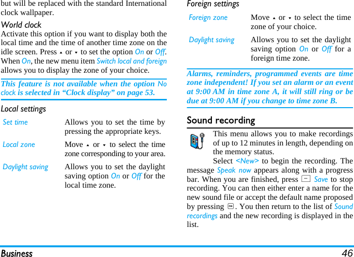 Business 46but will be replaced with the standard Internationalclock wallpaper.World clockActivate this option if you want to display both thelocal time and the time of another time zone on theidle screen. Press + or - to set the option On or Off.When On, the new menu item Switch local and foreignallows you to display the zone of your choice. This feature is not available when the option Noclock is selected in “Clock display” on page 53.Local settingsForeign settingsAlarms, reminders, programmed events are timezone independent! If you set an alarm or an eventat 9:00 AM in time zone A, it will still ring or bedue at 9:00 AM if you change to time zone B.Sound recordingThis menu allows you to make recordingsof up to 12 minutes in length, depending onthe memory status.Select &lt;New&gt; to begin the recording. Themessage Speak now appears along with a progressbar. When you are finished, press L Save to stoprecording. You can then either enter a name for thenew sound file or accept the default name proposedby pressing ,. You then return to the list of Soundrecordings and the new recording is displayed in thelist.Set time Allows you to set the time bypressing the appropriate keys.Local zone Move  +  or -  to select the timezone corresponding to your area.Daylight saving Allows you to set the daylightsaving option On or Off for thelocal time zone.Foreign zone Move + or - to select the timezone of your choice.Daylight saving Allows you to set the daylightsaving option On or Off for aforeign time zone.