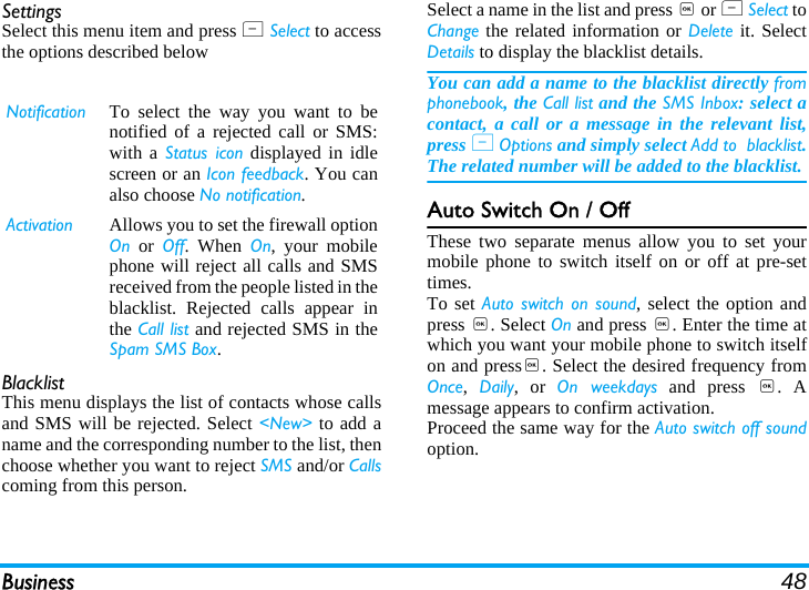 Business 48SettingsSelect this menu item and press L Select to accessthe options described belowBlacklistThis menu displays the list of contacts whose callsand SMS will be rejected. Select &lt;New&gt; to add aname and the corresponding number to the list, thenchoose whether you want to reject SMS and/or Callscoming from this person.Select a name in the list and press , or L Select toChange the related information or Delete it. SelectDetails to display the blacklist details.You can add a name to the blacklist directly fromphonebook, the Call list and the SMS Inbox: select acontact, a call or a message in the relevant list,press L Options and simply select Add to  blacklist.The related number will be added to the blacklist.Auto Switch On / OffThese two separate menus allow you to set yourmobile phone to switch itself on or off at pre-settimes.To set Auto switch on sound, select the option andpress ,. Select On and press ,. Enter the time atwhich you want your mobile phone to switch itselfon and press,. Select the desired frequency fromOnce,  Daily, or On weekdays and press ,. Amessage appears to confirm activation.Proceed the same way for the Auto switch off soundoption.Notification To select the way you want to benotified of a rejected call or SMS:with a Status icon displayed in idlescreen or an Icon feedback. You canalso choose No notification.Activation Allows you to set the firewall optionOn or Off. When On, your mobilephone will reject all calls and SMSreceived from the people listed in theblacklist. Rejected calls appear inthe Call list and rejected SMS in theSpam SMS Box.