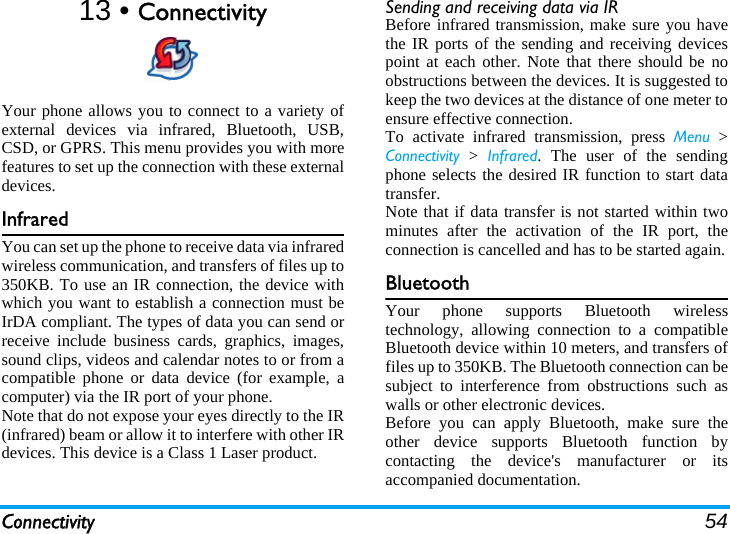 Connectivity 5413 • ConnectivityYour phone allows you to connect to a variety ofexternal devices via infrared, Bluetooth, USB,CSD, or GPRS. This menu provides you with morefeatures to set up the connection with these externaldevices.InfraredYou can set up the phone to receive data via infraredwireless communication, and transfers of files up to350KB. To use an IR connection, the device withwhich you want to establish a connection must beIrDA compliant. The types of data you can send orreceive include business cards, graphics, images,sound clips, videos and calendar notes to or from acompatible phone or data device (for example, acomputer) via the IR port of your phone.Note that do not expose your eyes directly to the IR(infrared) beam or allow it to interfere with other IRdevices. This device is a Class 1 Laser product.Sending and receiving data via IRBefore infrared transmission, make sure you havethe IR ports of the sending and receiving devicespoint at each other. Note that there should be noobstructions between the devices. It is suggested tokeep the two devices at the distance of one meter toensure effective connection.To activate infrared transmission, press Menu &gt;Connectivity &gt; Infrared. The user of the sendingphone selects the desired IR function to start datatransfer.Note that if data transfer is not started within twominutes after the activation of the IR port, theconnection is cancelled and has to be started again.BluetoothYour phone supports Bluetooth wirelesstechnology, allowing connection to a compatibleBluetooth device within 10 meters, and transfers offiles up to 350KB. The Bluetooth connection can besubject to interference from obstructions such aswalls or other electronic devices.Before you can apply Bluetooth, make sure theother device supports Bluetooth function bycontacting the device&apos;s manufacturer or itsaccompanied documentation.