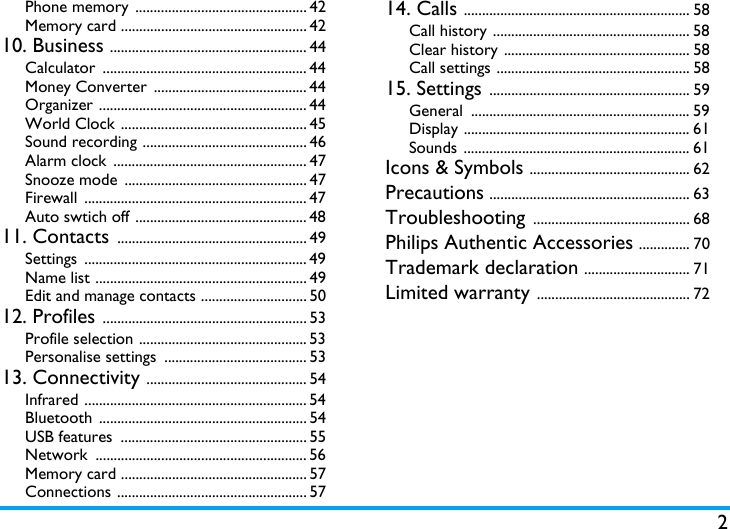 2Phone memory  ............................................... 42Memory card ................................................... 4210. Business ...................................................... 44Calculator ........................................................ 44Money Converter  .......................................... 44Organizer ......................................................... 44World Clock ................................................... 45Sound recording ............................................. 46Alarm clock  ..................................................... 47Snooze mode  .................................................. 47Firewall ............................................................. 47Auto swtich off ............................................... 4811. Contacts .................................................... 49Settings ............................................................. 49Name list .......................................................... 49Edit and manage contacts ............................. 5012. Profiles ........................................................ 53Profile selection .............................................. 53Personalise settings  ....................................... 5313. Connectivity ............................................ 54Infrared ............................................................. 54Bluetooth ......................................................... 54USB features  ................................................... 55Network .......................................................... 56Memory card ................................................... 57Connections .................................................... 5714. Calls .............................................................. 58Call history ...................................................... 58Clear history ................................................... 58Call settings ..................................................... 5815. Settings ....................................................... 59General ............................................................ 59Display .............................................................. 61Sounds .............................................................. 61Icons &amp; Symbols ............................................ 62Precautions ....................................................... 63Troubleshooting ........................................... 68Philips Authentic Accessories .............. 70Trademark declaration ............................. 71Limited warranty .......................................... 72