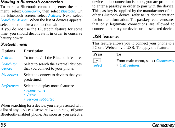 55 ConnectivityMaking a Bluetooth connectionTo make a Bluetooth connection, enter the mainmenu, select Connectivity, then select Bluetooth. Onthe Bluetooth screen, select Activate. Next, selectSearch for devices. When the list of devices appears,select one to make a connection with it.If you do not use the Bluetooth feature for sometime, you should deactivate it in order to conservebattery power.Bluetooth menuWhen searching for a device, you are presented witha list of any devices discovered within range of yourBluetooth-enabled phone. As soon as you select adevice and a connection is made, you are promptedto enter a passkey in order to pair with the device.This passkey is supplied by the manufacturer of theother Bluetooth device, refer to its documentationfor further information. The passkey feature ensuresthat only legitimate connections are allowed toconnect either to your device or the selected device.USB featuresThis feature allows you to connect your phone to aPC or a Webcam via USB. To apply the feature:Options DescriptionActivate To turn on/off the Bluetooth feature.Search fordevicesSelect to search the external devicesthat you connect to your phone.My devices Select to connect to devices that youpredefined.Preferences Select to display more features:• Phone name• Visible• Services supportedPress ToL SelectFrom main menu, select Connectivity&gt; USB features.