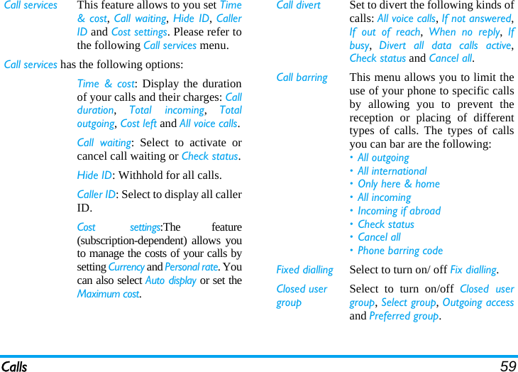 Calls 59Call services This feature allows to you set Time&amp; cost, Call waiting, Hide ID, CallerID and Cost settings. Please refer tothe following Call services menu.Call services has the following options:Time &amp; cost: Display the durationof your calls and their charges: Callduration,  Total incoming,  Totaloutgoing, Cost left and All voice calls.Call waiting: Select to activate orcancel call waiting or Check status.Hide ID: Withhold for all calls.Caller ID: Select to display all callerID.Cost settings:The feature(subscription-dependent) allows youto manage the costs of your calls bysetting Currency and Personal rate. Youcan also select Auto display or set theMaximum cost.Call divert Set to divert the following kinds ofcalls: All voice calls, If not answered,If out of reach,  When no reply,  Ifbusy,  Divert all data calls active,Check status and Cancel all. Call barring This menu allows you to limit theuse of your phone to specific callsby allowing you to prevent thereception or placing of differenttypes of calls. The types of callsyou can bar are the following:• All outgoing• All international• Only here &amp; home• All incoming• Incoming if abroad• Check status• Cancel all• Phone barring codeFixed dialling Select to turn on/ off Fix dialling.Closed user groupSelect to turn on/off Closed usergroup, Select group, Outgoing accessand Preferred group.