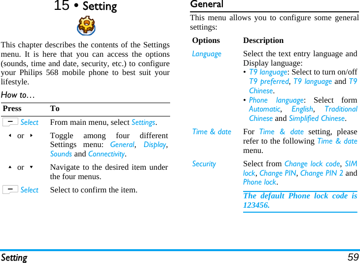 Setting 5915 • SettingThis chapter describes the contents of the Settingsmenu. It is here that you can access the options(sounds, time and date, security, etc.) to configureyour Philips 568 mobile phone to best suit yourlifestyle.How to…GeneralThis menu allows you to configure some generalsettings:Press ToL Select From main menu, select Settings.&lt;or&gt;Toggle among four differentSettings menu: General, Display,Sounds and Connectivity.+or-Navigate to the desired item underthe four menus.L Select Select to confirm the item.Options DescriptionLanguage Select the text entry language andDisplay language:•T9 language: Select to turn on/offT9 preferred, T9 language and T9Chinese.•Phone language: Select formAutomatic,  English,  TraditionalChinese and Simplified Chinese.Time &amp; date For  Time &amp; date setting, pleaserefer to the following Time &amp; datemenu.Security Select from Change lock code, SIMlock, Change PIN, Change PIN 2 andPhone lock.The default Phone lock code is123456.