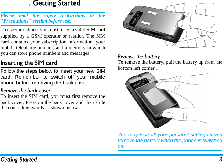 Getting Started 31. Getting StartedPlease read the safety instructions in the&quot;Precautions&quot; section before use.To use your phone, you must insert a valid SIM cardsupplied by a GSM operator or retailer. The SIMcard contains your subscription information, yourmobile telephone number, and a memory in whichyou can store phone numbers and messages.Inserting the SIM cardFollow the steps below to insert your new SIMcard. Remember to switch off your mobilephone before removing the back cover.Remove the back coverTo insert the SIM card, you must first remove theback cover. Press on the back cover and then slidethe cover downwards as shown below.Remove the batteryTo remove the battery, pull the battery up from thebottom left corner.。You may lose all your personal settings if youremove the battery when the phone is switchedon.