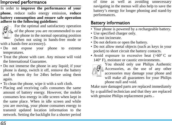 65Improved performanceIn order to improve the performance of yourphone, reduce radio energy emission, reducebattery consumption and ensure safe operationadhere to the following guidelines:For the optimal and satisfactory operationof the phone you are recommended to usethe phone in the normal operating position(when not using in hands-free mode orwith a hands-free accessory).• Do not expose your phone to extremetemperatures.• Treat the phone with care. Any misuse will voidthe International Guarantee.• Do not immerse the phone in any liquid; if yourphone is damp, switch it off, remove the batteryand let them dry for 24hrs before using themagain.• To clean the phone, wipe it with a soft cloth.• Placing and receiving calls consumes the sameamount of battery energy. However, the mobileconsumes less energy in idle screen when kept inthe same place. When in idle screen and whileyou are moving, your phone consumes energy totransmit updated location information to thenetwork. Setting the backlight for a shorter periodof time as well as avoiding unnecessarynavigating in the menus will also help to save thebattery’s energy for longer phoning and stand-byperformances.Battery information• Your phone is powered by a rechargeable battery.• Use specified charger only.• Do not incinerate.• Do not deform or open the battery.• Do not allow metal objects (such as keys in yourpocket) to short circuit the battery contacts.• Avoid exposure to excessive heat (&gt;60° C or140° F), moisture or caustic environments.You should only use Philips AuthenticAccessories, as the use of any otheraccessories may damage your phone andwill make all guarantees for your Philipsphone null and void.Make sure damaged parts are replaced immediatelyby a qualified technician and that they are replacedwith genuine Philips replacement parts.。