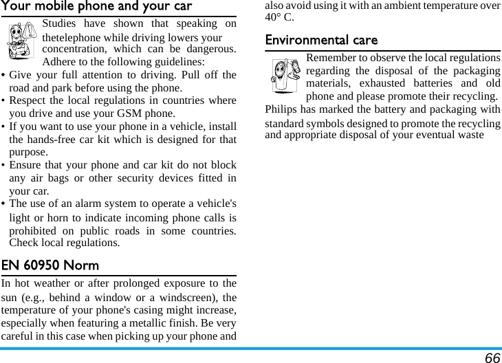 66Your mobile phone and your carStudies have shown that speaking onthetelephone while driving lowers your concentration, which can be dangerous.Adhere to the following guidelines:• Give your full attention to driving. Pull off theroad and park before using the phone.• Respect the local regulations in countries whereyou drive and use your GSM phone.• If you want to use your phone in a vehicle, installthe hands-free car kit which is designed for thatpurpose.• Ensure that your phone and car kit do not blockany air bags or other security devices fitted inyour car.• The use of an alarm system to operate a vehicle&apos;slight or horn to indicate incoming phone calls isprohibited on public roads in some countries.Check local regulations.EN 60950 NormIn hot weather or after prolonged exposure to thesun (e.g., behind a window or a windscreen), thetemperature of your phone&apos;s casing might increase,especially when featuring a metallic finish. Be verycareful in this case when picking up your phone andalso avoid using it with an ambient temperature over40° C.Environmental careRemember to observe the local regulationsregarding the disposal of the packagingmaterials, exhausted batteries and oldphone and please promote their recycling.Philips has marked the battery and packaging withstandard symbols designed to promote the recyclingand appropriate disposal of your eventual waste