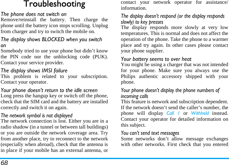 68TroubleshootingThe phone does not switch onRemove/reinstall the battery. Then charge thephone until the battery icon stops scrolling. Unplugfrom charger and try to switch the mobile on.The display shows BLOCKED when you switch onSomebody tried to use your phone but didn’t knowthe PIN code nor the unblocking code (PUK).Contact your service provider.The display shows IMSI failureThis problem is related to your subscription.Contact your operator.Your phone doesn’t return to the idle screenLong press the hangup key or switch off the phone,check that the SIM card and the battery are installedcorrectly and switch it on again.The network symbol is not displayedThe network connection is lost. Either you are in aradio shadow (in a tunnel or between tall buildings)or you are outside the network coverage area. Tryfrom another place, try to reconnect to the network(especially when abroad), check that the antenna isin place if your mobile has an external antenna, orcontact your network operator for assistance/information.The display doesn’t respond (or the display responds slowly) to key pressesThe display responds more slowly at very lowtemperatures. This is normal and does not affect theoperation of the phone. Take the phone to a warmerplace and try again. In other cases please contactyour phone supplier.Your battery seems to over heatYou might be using a charger that was not intendedfor your phone. Make sure you always use thePhilips authentic accessory shipped with yourphone.Your phone doesn’t display the phone numbers of incoming callsThis feature is network and subscription dependent.If the network doesn’t send the caller’s number, thephone will display Call 1 or Withheld instead.Contact your operator for detailed information onthis subject.You can’t send text messagesSome networks don’t allow message exchangeswith other networks. First check that you entered