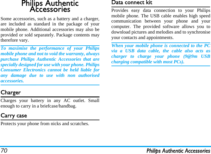 70 Philips Authentic AccessoriesPhilips Authentic AccessoriesSome accessories, such as a battery and a charger,are included as standard in the package of yourmobile phone. Additional accessories may also beprovided or sold separately. Package contents maytherefore vary.To maximise the performance of your Philipsmobile phone and not to void the warranty, alwayspurchase Philips Authentic Accessories that arespecially designed for use with your phone. PhilipsConsumer Electronics cannot be held liable forany damage due to use with non authorisedaccessories.ChargerCharges your battery in any AC outlet. Smallenough to carry in a briefcase/handbag.Carry caseProtects your phone from nicks and scratches.Data connect kitProvides easy data connection to your Philipsmobile phone. The USB cable enables high speedcommunication between your phone and yourcomputer. The provided software allows you todownload pictures and melodies and to synchroniseyour contacts and appointments.When your mobile phone is connected to the PCvia a USB data cable, the cable also acts ascharger to charge your phone (9@9m USBcharging compatible with most PCs).