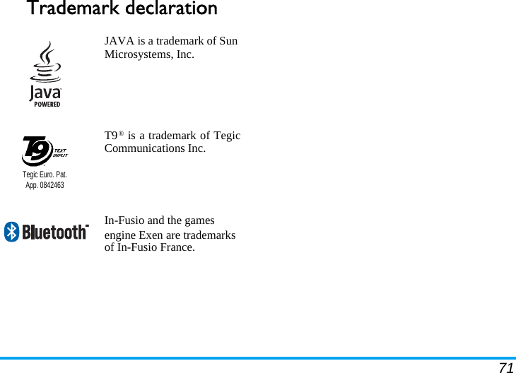 71Trademark declaration  JAVA is a trademark of Sun Microsystems, Inc.T9® is a trademark of TegicCommunications Inc.In-Fusio and the games engine Exen are trademarks of In-Fusio France.Tegic Euro. Pat. App. 0842463