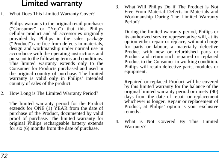 72Limited warranty1.  What Does This Limited Warranty Cover?Philips warrants to the original retail purchaser(“Consumer” or “You”) that this Philipscellular product and all accessories originallyprovided by Philips in the sales package(“Product”) are free from defects in materials,design and workmanship under normal use inaccordance with the operating instructions andpursuant to the following terms and conditions.This limited warranty extends only to theConsumer for Products purchased and used inthe original country of purchase. The limitedwarranty is valid only in Philips’ intendedcountry of sales of the product.2.  How Long is The Limited Warranty Period?The limited warranty period for the Productextends for ONE (1) YEAR from the date ofpurchase of the Product, documented by validproof of purchase. The limited warranty fororiginal Philips rechargeable battery extendsfor six (6) months from the date of purchase.3.  What Will Philips Do if The Product is NotFree From Material Defects in Materials andWorkmanship During The Limited WarrantyPeriod?During the limited warranty period, Philips orits authorized service representative will, at itsoption either repair or replace, without chargefor parts or labour, a materially defectiveProduct with new or refurbished parts orProduct and return such repaired or replacedProduct to the Consumer in working condition.Philips will retain defective parts, modules orequipment.Repaired or replaced Product will be coveredby this limited warranty for the balance of theoriginal limited warranty period or ninety (90)days from the date of repair or replacementwhichever is longer. Repair or replacement ofProduct, at Philips’ option is your exclusiveremedy.4.  What is Not Covered By This LimitedWarranty?