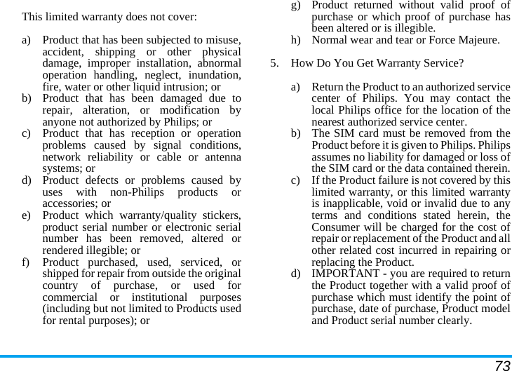 73This limited warranty does not cover:a)  Product that has been subjected to misuse,accident, shipping or other physicaldamage, improper installation, abnormaloperation handling, neglect, inundation,fire, water or other liquid intrusion; orb)  Product that has been damaged due torepair, alteration, or modification byanyone not authorized by Philips; orc)  Product that has reception or operationproblems caused by signal conditions,network reliability or cable or antennasystems; ord)  Product defects or problems caused byuses with non-Philips products oraccessories; or e)  Product which warranty/quality stickers,product serial number or electronic serialnumber has been removed, altered orrendered illegible; or f)  Product purchased, used, serviced, orshipped for repair from outside the originalcountry of purchase, or used forcommercial or institutional purposes(including but not limited to Products usedfor rental purposes); or g) Product returned without valid proof ofpurchase or which proof of purchase hasbeen altered or is illegible.h) Normal wear and tear or Force Majeure.5.  How Do You Get Warranty Service?a)  Return the Product to an authorized servicecenter of Philips. You may contact thelocal Philips office for the location of thenearest authorized service center.b) The SIM card must be removed from theProduct before it is given to Philips. Philipsassumes no liability for damaged or loss ofthe SIM card or the data contained therein.c) If the Product failure is not covered by thislimited warranty, or this limited warrantyis inapplicable, void or invalid due to anyterms and conditions stated herein, theConsumer will be charged for the cost ofrepair or replacement of the Product and allother related cost incurred in repairing orreplacing the Product.d)  IMPORTANT - you are required to returnthe Product together with a valid proof ofpurchase which must identify the point ofpurchase, date of purchase, Product modeland Product serial number clearly.