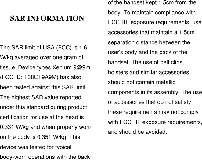  SAR INFORMATION    The SAR limit of USA (FCC) is 1.6 W/kg averaged over one gram of tissue. Device types Xenium 9@9m (FCC ID: T38CT9A9M) has also been tested against this SAR limit. The highest SAR value reported under this standard during product certification for use at the head is 0.331 W/kg and when properly worn on the body is 0.351 W/kg. This device was tested for typical body-worn operations with the back of the handset kept 1.5cm from the body. To maintain compliance with FCC RF exposure requirements, use accessories that maintain a 1.5cm separation distance between the user&apos;s body and the back of the handset. The use of belt clips, holsters and similar accessories should not contain metallic components in its assembly. The use of accessories that do not satisfy these requirements may not comply with FCC RF exposure requirements, and should be avoided.   