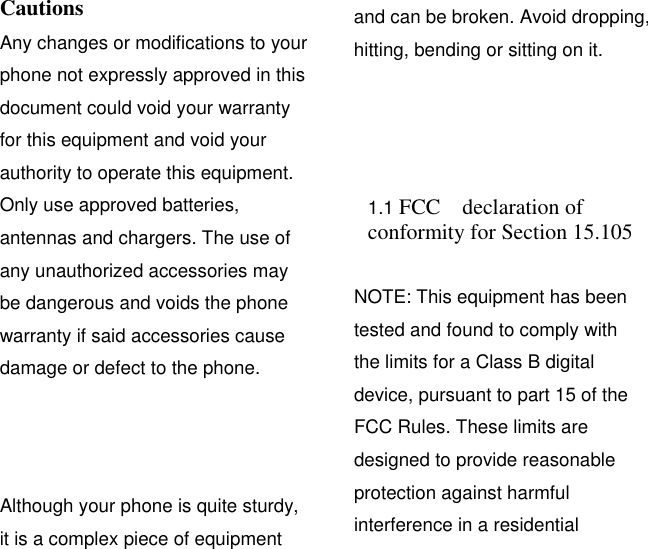 Cautions Any changes or modifications to your phone not expressly approved in this document could void your warranty for this equipment and void your authority to operate this equipment. Only use approved batteries, antennas and chargers. The use of any unauthorized accessories may be dangerous and voids the phone warranty if said accessories cause damage or defect to the phone. Although your phone is quite sturdy, it is a complex piece of equipment and can be broken. Avoid dropping, hitting, bending or sitting on it.  1.1 FCC  declaration of conformity for Section 15.105   NOTE: This equipment has been tested and found to comply with the limits for a Class B digital device, pursuant to part 15 of the FCC Rules. These limits are designed to provide reasonable protection against harmful interference in a residential 