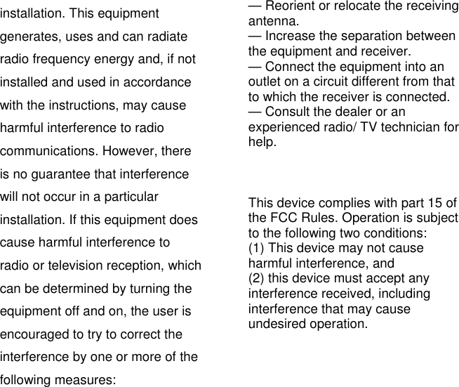 installation. This equipment generates, uses and can radiate radio frequency energy and, if not installed and used in accordance with the instructions, may cause harmful interference to radio communications. However, there is no guarantee that interference will not occur in a particular installation. If this equipment does cause harmful interference to radio or television reception, which can be determined by turning the equipment off and on, the user is encouraged to try to correct the interference by one or more of the following measures:   — Reorient or relocate the receiving antenna.  — Increase the separation between the equipment and receiver.   — Connect the equipment into an outlet on a circuit different from that to which the receiver is connected.   — Consult the dealer or an experienced radio/ TV technician for help.     This device complies with part 15 of the FCC Rules. Operation is subject to the following two conditions:   (1) This device may not cause harmful interference, and (2) this device must accept any interference received, including   interference that may cause undesired operation.