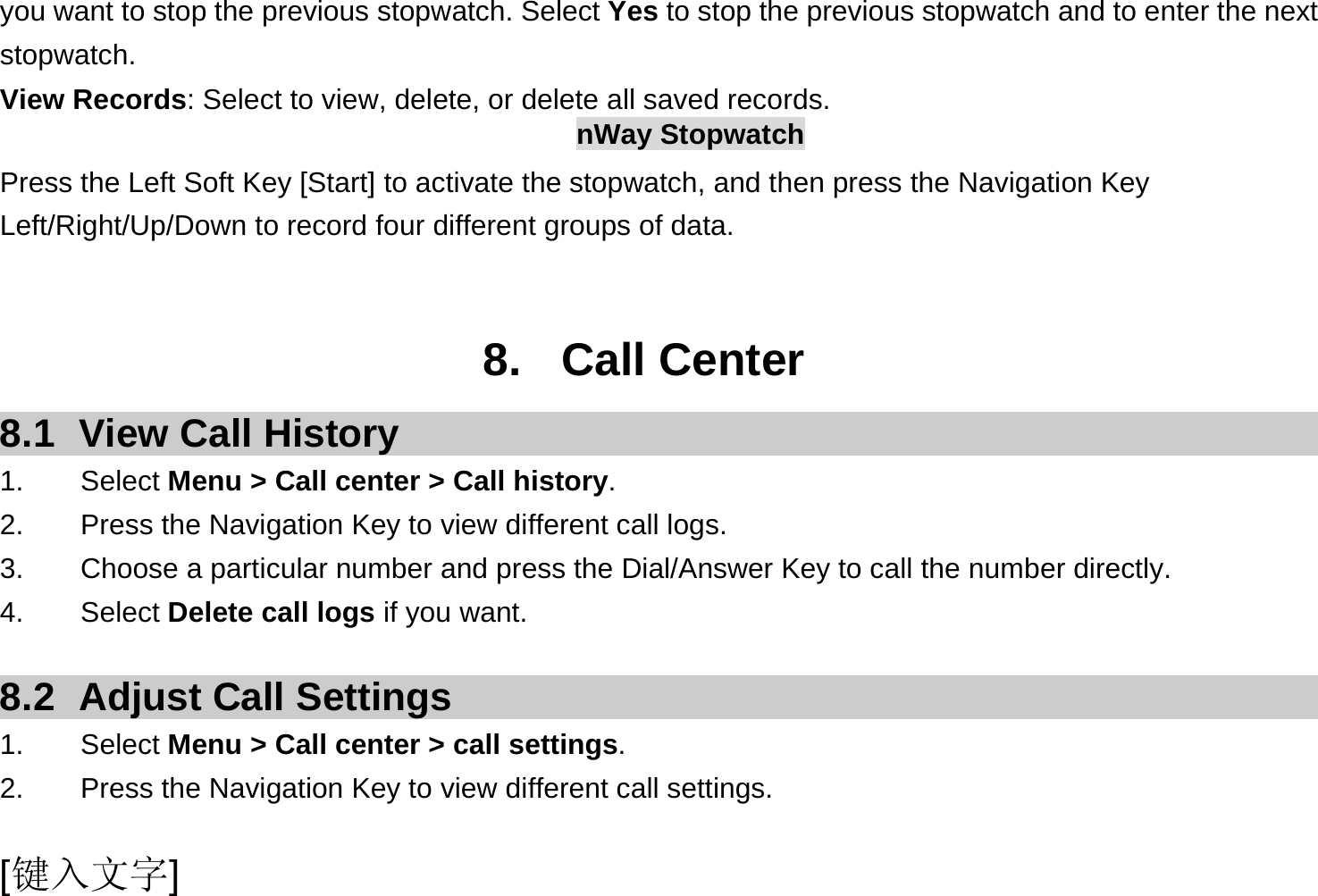  [键入文字] you want to stop the previous stopwatch. Select Yes to stop the previous stopwatch and to enter the next stopwatch. View Records: Select to view, delete, or delete all saved records. nWay Stopwatch Press the Left Soft Key [Start] to activate the stopwatch, and then press the Navigation Key Left/Right/Up/Down to record four different groups of data.   8. Call Center 8.1  View Call History 1.    Select Menu &gt; Call center &gt; Call history. 2.        Press the Navigation Key to view different call logs. 3.    Choose a particular number and press the Dial/Answer Key to call the number directly. 4.    Select Delete call logs if you want.  8.2  Adjust Call Settings 1.    Select Menu &gt; Call center &gt; call settings. 2.        Press the Navigation Key to view different call settings. 