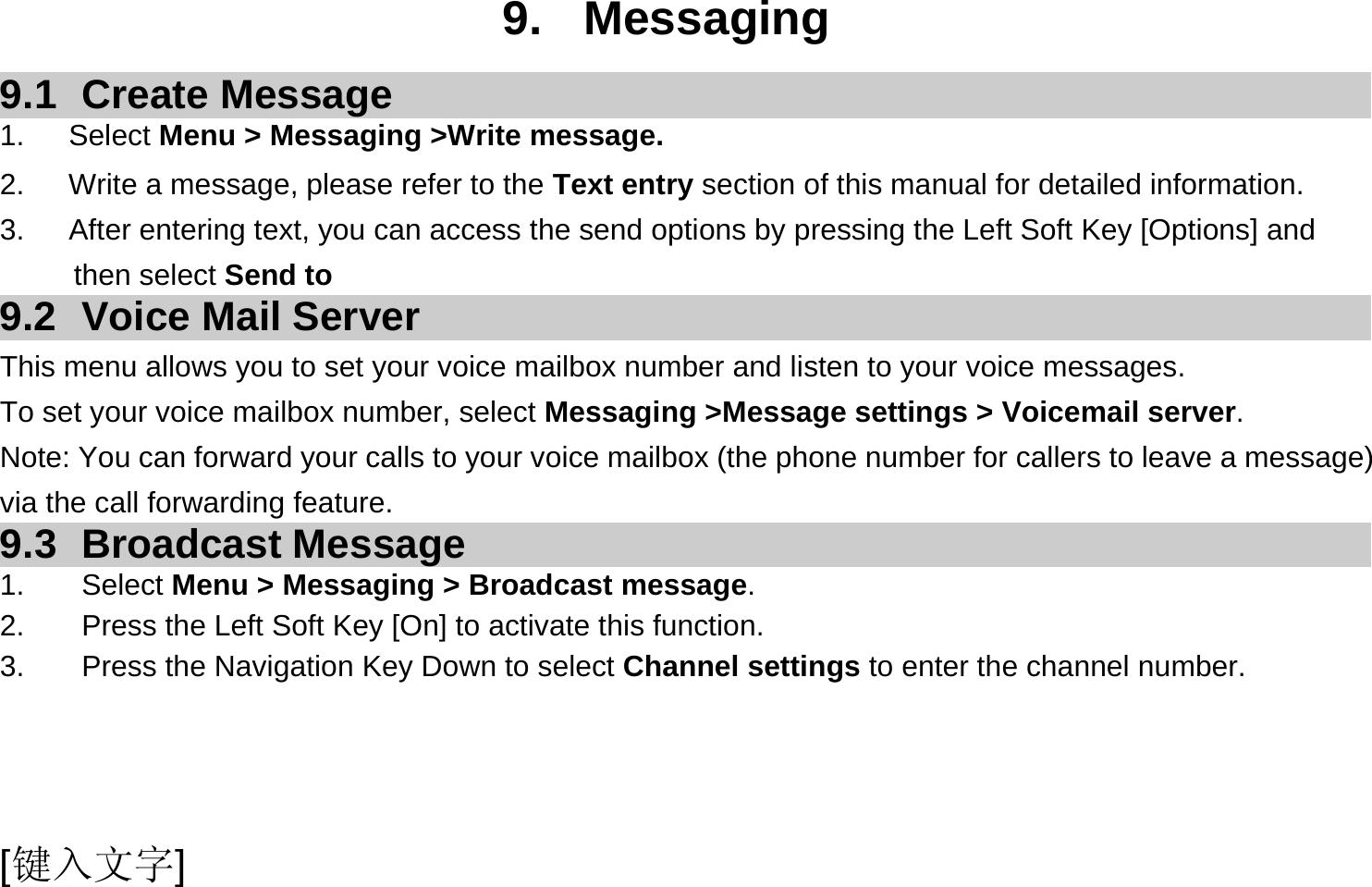  [键入文字]  9. Messaging 9.1 Create Message 1.   Select Menu &gt; Messaging &gt;Write message. 2.      Write a message, please refer to the Text entry section of this manual for detailed information. 3.      After entering text, you can access the send options by pressing the Left Soft Key [Options] and then select Send to 9.2  Voice Mail Server This menu allows you to set your voice mailbox number and listen to your voice messages. To set your voice mailbox number, select Messaging &gt;Message settings &gt; Voicemail server. Note: You can forward your calls to your voice mailbox (the phone number for callers to leave a message) via the call forwarding feature. 9.3 Broadcast Message 1. Select Menu &gt; Messaging &gt; Broadcast message. 2.  Press the Left Soft Key [On] to activate this function. 3.  Press the Navigation Key Down to select Channel settings to enter the channel number.  