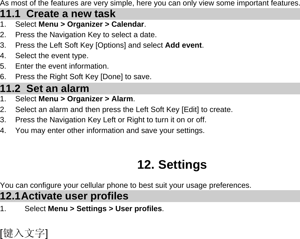  [键入文字] As most of the features are very simple, here you can only view some important features. 11.1   Create a new task 1. Select Menu &gt; Organizer &gt; Calendar. 2.  Press the Navigation Key to select a date. 3.  Press the Left Soft Key [Options] and select Add event. 4.  Select the event type. 5.  Enter the event information. 6.  Press the Right Soft Key [Done] to save. 11.2   Set an alarm 1. Select Menu &gt; Organizer &gt; Alarm. 2.  Select an alarm and then press the Left Soft Key [Edit] to create. 3.  Press the Navigation Key Left or Right to turn it on or off. 4.  You may enter other information and save your settings.   12. Settings You can configure your cellular phone to best suit your usage preferences. 12.1 Activate  user  profiles 1.   Select Menu &gt; Settings &gt; User profiles. 