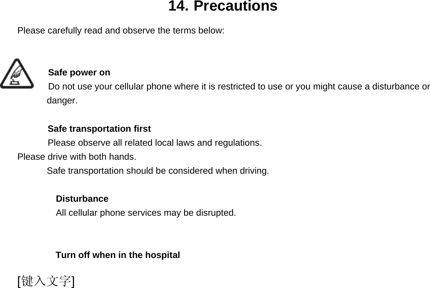  [键入文字] 14. Precautions Please carefully read and observe the terms below:   Safe power on Do not use your cellular phone where it is restricted to use or you might cause a disturbance or        danger.  Safe transportation first Please observe all related local laws and regulations. Please drive with both hands.   Safe transportation should be considered when driving.  Disturbance All cellular phone services may be disrupted.    Turn off when in the hospital   