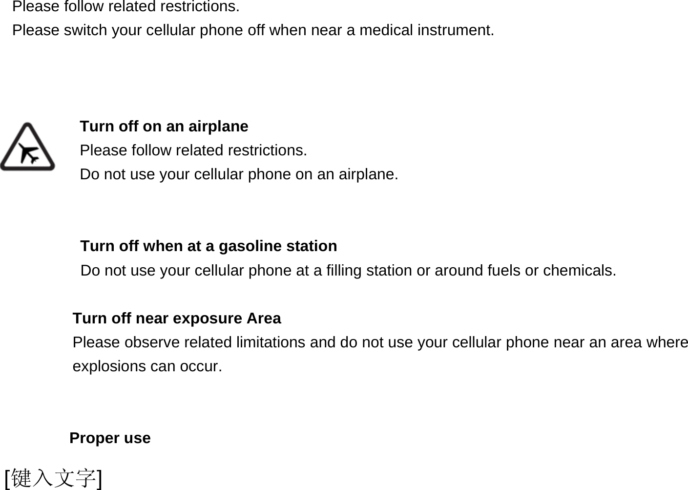  [键入文字]   Please follow related restrictions. Please switch your cellular phone off when near a medical instrument.    Turn off on an airplane Please follow related restrictions. Do not use your cellular phone on an airplane.   Turn off when at a gasoline station Do not use your cellular phone at a filling station or around fuels or chemicals.  Turn off near exposure Area Please observe related limitations and do not use your cellular phone near an area where explosions can occur.   Proper use 