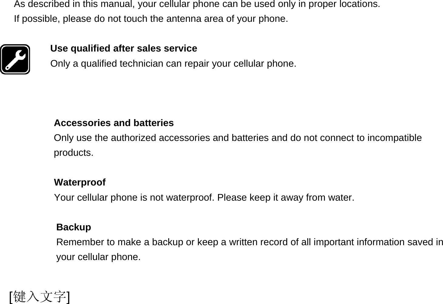  [键入文字] As described in this manual, your cellular phone can be used only in proper locations. If possible, please do not touch the antenna area of your phone.  Use qualified after sales service Only a qualified technician can repair your cellular phone.    Accessories and batteries Only use the authorized accessories and batteries and do not connect to incompatible products.  Waterproof Your cellular phone is not waterproof. Please keep it away from water.  Backup Remember to make a backup or keep a written record of all important information saved in your cellular phone.  