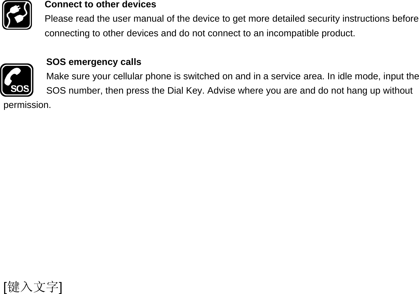  [键入文字] Connect to other devices Please read the user manual of the device to get more detailed security instructions before connecting to other devices and do not connect to an incompatible product.  SOS emergency calls Make sure your cellular phone is switched on and in a service area. In idle mode, input the SOS number, then press the Dial Key. Advise where you are and do not hang up without permission. 