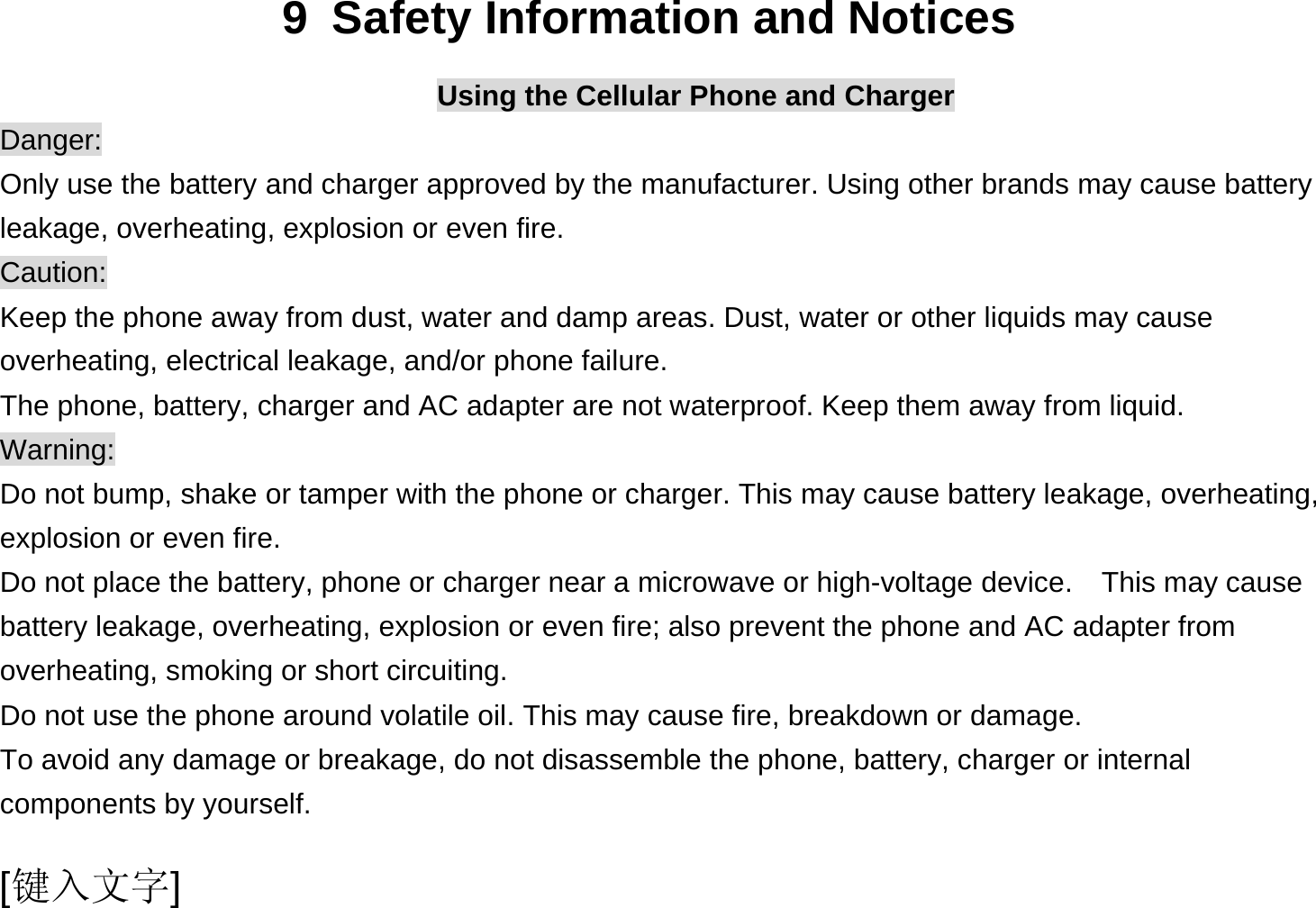  [键入文字] 9  Safety Information and Notices Using the Cellular Phone and Charger Danger: Only use the battery and charger approved by the manufacturer. Using other brands may cause battery leakage, overheating, explosion or even fire. Caution: Keep the phone away from dust, water and damp areas. Dust, water or other liquids may cause overheating, electrical leakage, and/or phone failure.   The phone, battery, charger and AC adapter are not waterproof. Keep them away from liquid. Warning: Do not bump, shake or tamper with the phone or charger. This may cause battery leakage, overheating, explosion or even fire. Do not place the battery, phone or charger near a microwave or high-voltage device.    This may cause battery leakage, overheating, explosion or even fire; also prevent the phone and AC adapter from overheating, smoking or short circuiting. Do not use the phone around volatile oil. This may cause fire, breakdown or damage. To avoid any damage or breakage, do not disassemble the phone, battery, charger or internal components by yourself. 