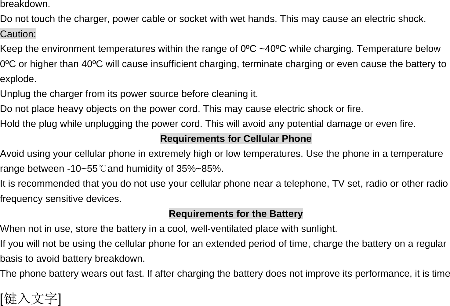  [键入文字] breakdown. Do not touch the charger, power cable or socket with wet hands. This may cause an electric shock. Caution: Keep the environment temperatures within the range of 0ºC ~40ºC while charging. Temperature below 0ºC or higher than 40ºC will cause insufficient charging, terminate charging or even cause the battery to explode. Unplug the charger from its power source before cleaning it.   Do not place heavy objects on the power cord. This may cause electric shock or fire. Hold the plug while unplugging the power cord. This will avoid any potential damage or even fire. Requirements for Cellular Phone Avoid using your cellular phone in extremely high or low temperatures. Use the phone in a temperature range between -10~55℃and humidity of 35%~85%. It is recommended that you do not use your cellular phone near a telephone, TV set, radio or other radio frequency sensitive devices. Requirements for the Battery When not in use, store the battery in a cool, well-ventilated place with sunlight. If you will not be using the cellular phone for an extended period of time, charge the battery on a regular basis to avoid battery breakdown. The phone battery wears out fast. If after charging the battery does not improve its performance, it is time 