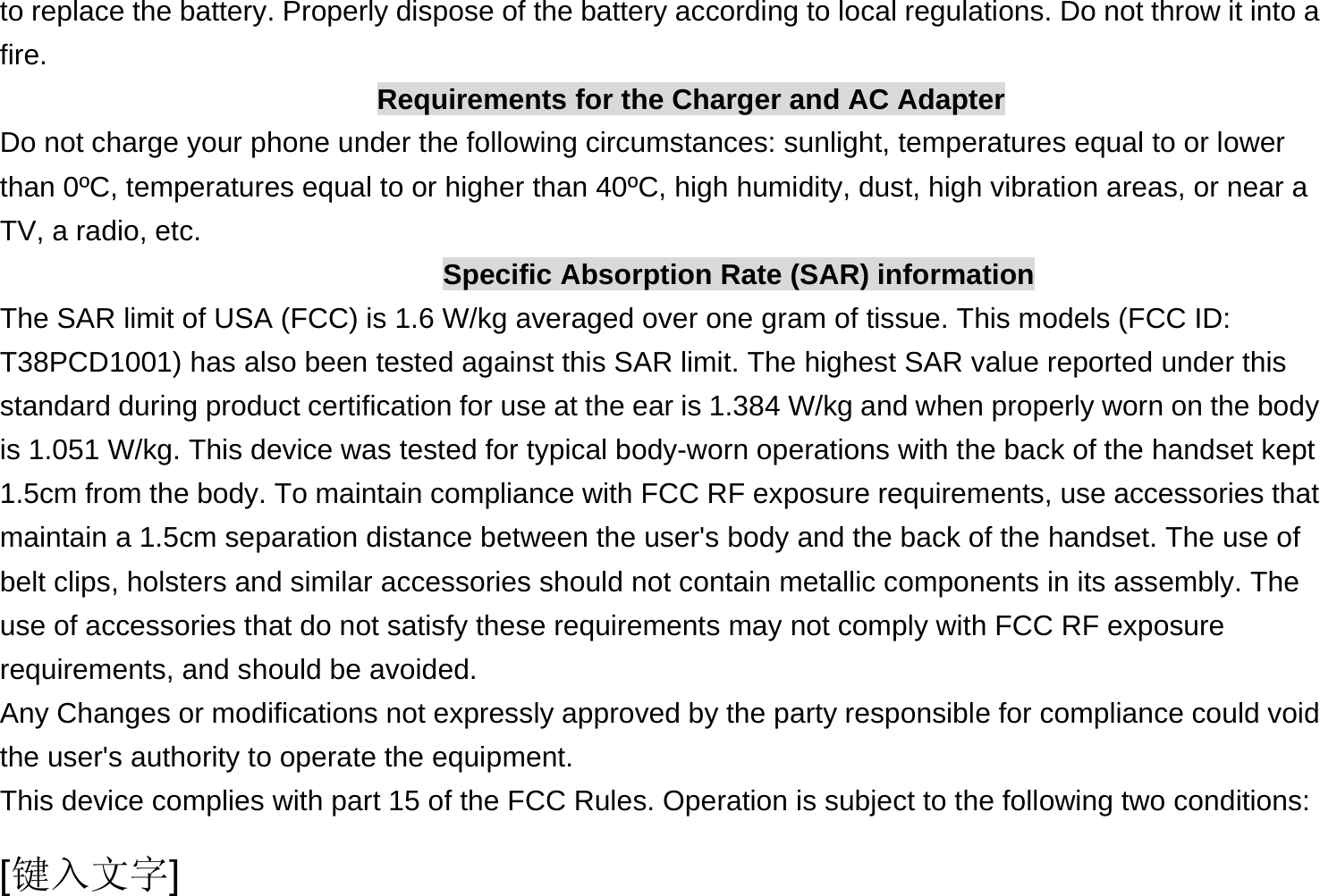  [键入文字] to replace the battery. Properly dispose of the battery according to local regulations. Do not throw it into a fire. Requirements for the Charger and AC Adapter Do not charge your phone under the following circumstances: sunlight, temperatures equal to or lower than 0ºC, temperatures equal to or higher than 40ºC, high humidity, dust, high vibration areas, or near a TV, a radio, etc. Specific Absorption Rate (SAR) information The SAR limit of USA (FCC) is 1.6 W/kg averaged over one gram of tissue. This models (FCC ID: T38PCD1001) has also been tested against this SAR limit. The highest SAR value reported under this standard during product certification for use at the ear is 1.384 W/kg and when properly worn on the body is 1.051 W/kg. This device was tested for typical body-worn operations with the back of the handset kept 1.5cm from the body. To maintain compliance with FCC RF exposure requirements, use accessories that maintain a 1.5cm separation distance between the user&apos;s body and the back of the handset. The use of belt clips, holsters and similar accessories should not contain metallic components in its assembly. The use of accessories that do not satisfy these requirements may not comply with FCC RF exposure requirements, and should be avoided. Any Changes or modifications not expressly approved by the party responsible for compliance could void the user&apos;s authority to operate the equipment. This device complies with part 15 of the FCC Rules. Operation is subject to the following two conditions: 