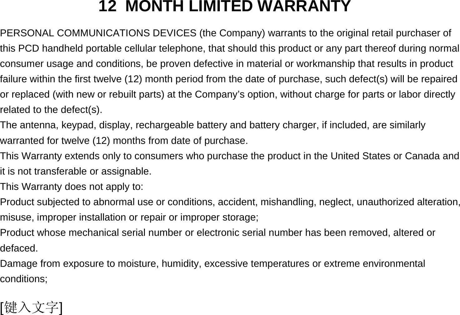  [键入文字] 12 MONTH LIMITED WARRANTY PERSONAL COMMUNICATIONS DEVICES (the Company) warrants to the original retail purchaser of this PCD handheld portable cellular telephone, that should this product or any part thereof during normal consumer usage and conditions, be proven defective in material or workmanship that results in product failure within the first twelve (12) month period from the date of purchase, such defect(s) will be repaired or replaced (with new or rebuilt parts) at the Company’s option, without charge for parts or labor directly related to the defect(s). The antenna, keypad, display, rechargeable battery and battery charger, if included, are similarly warranted for twelve (12) months from date of purchase.     This Warranty extends only to consumers who purchase the product in the United States or Canada and it is not transferable or assignable. This Warranty does not apply to: Product subjected to abnormal use or conditions, accident, mishandling, neglect, unauthorized alteration, misuse, improper installation or repair or improper storage; Product whose mechanical serial number or electronic serial number has been removed, altered or defaced. Damage from exposure to moisture, humidity, excessive temperatures or extreme environmental conditions; 