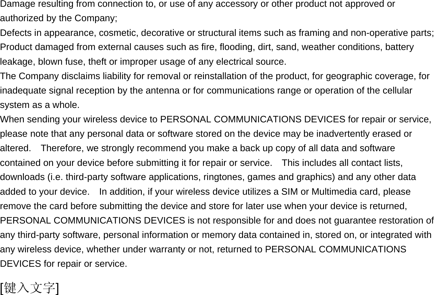  [键入文字] Damage resulting from connection to, or use of any accessory or other product not approved or authorized by the Company; Defects in appearance, cosmetic, decorative or structural items such as framing and non-operative parts; Product damaged from external causes such as fire, flooding, dirt, sand, weather conditions, battery leakage, blown fuse, theft or improper usage of any electrical source. The Company disclaims liability for removal or reinstallation of the product, for geographic coverage, for inadequate signal reception by the antenna or for communications range or operation of the cellular system as a whole.   When sending your wireless device to PERSONAL COMMUNICATIONS DEVICES for repair or service, please note that any personal data or software stored on the device may be inadvertently erased or altered.    Therefore, we strongly recommend you make a back up copy of all data and software contained on your device before submitting it for repair or service.  This includes all contact lists, downloads (i.e. third-party software applications, ringtones, games and graphics) and any other data added to your device.    In addition, if your wireless device utilizes a SIM or Multimedia card, please remove the card before submitting the device and store for later use when your device is returned, PERSONAL COMMUNICATIONS DEVICES is not responsible for and does not guarantee restoration of any third-party software, personal information or memory data contained in, stored on, or integrated with any wireless device, whether under warranty or not, returned to PERSONAL COMMUNICATIONS DEVICES for repair or service.     