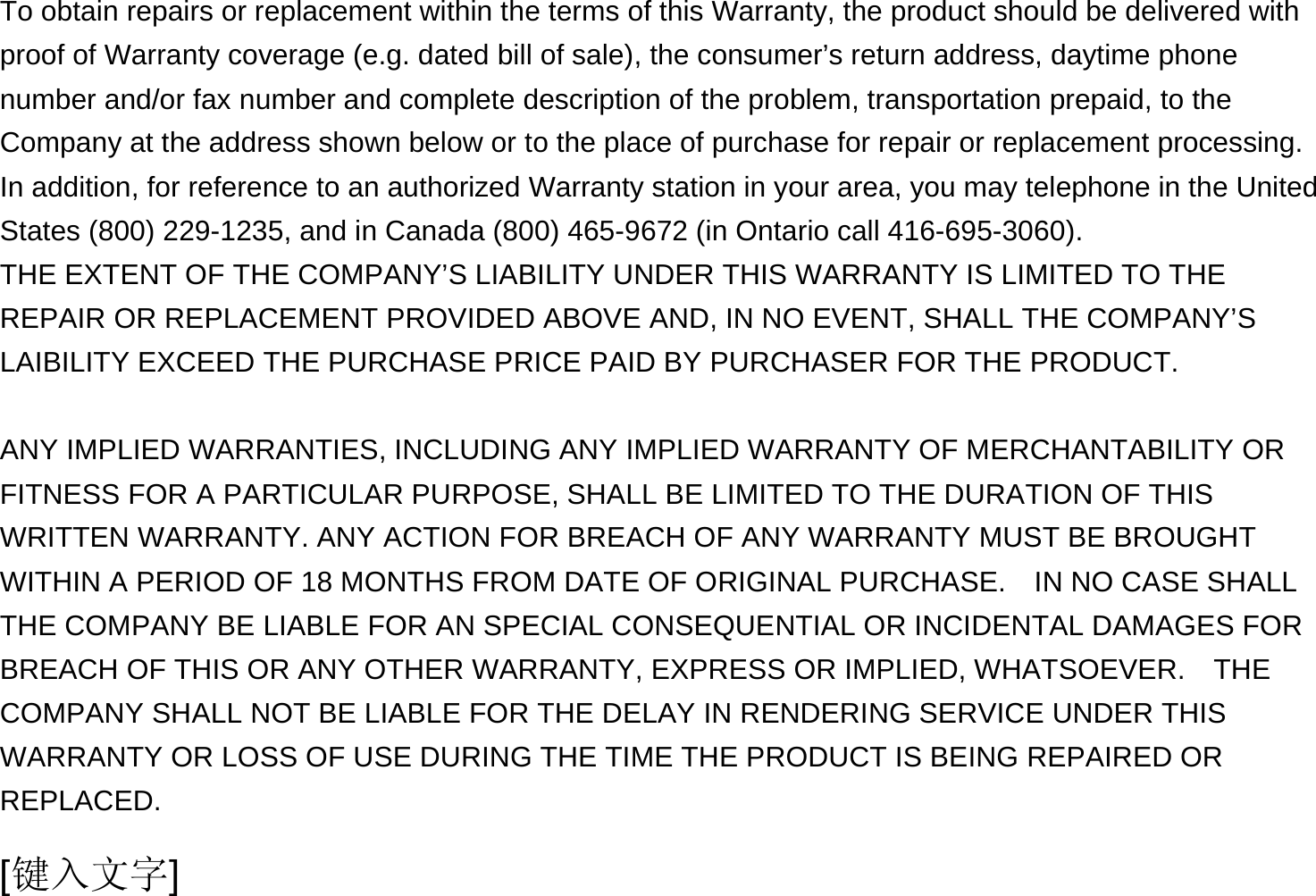  [键入文字] To obtain repairs or replacement within the terms of this Warranty, the product should be delivered with proof of Warranty coverage (e.g. dated bill of sale), the consumer’s return address, daytime phone number and/or fax number and complete description of the problem, transportation prepaid, to the Company at the address shown below or to the place of purchase for repair or replacement processing.   In addition, for reference to an authorized Warranty station in your area, you may telephone in the United States (800) 229-1235, and in Canada (800) 465-9672 (in Ontario call 416-695-3060). THE EXTENT OF THE COMPANY’S LIABILITY UNDER THIS WARRANTY IS LIMITED TO THE REPAIR OR REPLACEMENT PROVIDED ABOVE AND, IN NO EVENT, SHALL THE COMPANY’S LAIBILITY EXCEED THE PURCHASE PRICE PAID BY PURCHASER FOR THE PRODUCT.  ANY IMPLIED WARRANTIES, INCLUDING ANY IMPLIED WARRANTY OF MERCHANTABILITY OR FITNESS FOR A PARTICULAR PURPOSE, SHALL BE LIMITED TO THE DURATION OF THIS WRITTEN WARRANTY. ANY ACTION FOR BREACH OF ANY WARRANTY MUST BE BROUGHT WITHIN A PERIOD OF 18 MONTHS FROM DATE OF ORIGINAL PURCHASE.    IN NO CASE SHALL THE COMPANY BE LIABLE FOR AN SPECIAL CONSEQUENTIAL OR INCIDENTAL DAMAGES FOR BREACH OF THIS OR ANY OTHER WARRANTY, EXPRESS OR IMPLIED, WHATSOEVER.    THE COMPANY SHALL NOT BE LIABLE FOR THE DELAY IN RENDERING SERVICE UNDER THIS WARRANTY OR LOSS OF USE DURING THE TIME THE PRODUCT IS BEING REPAIRED OR REPLACED. 