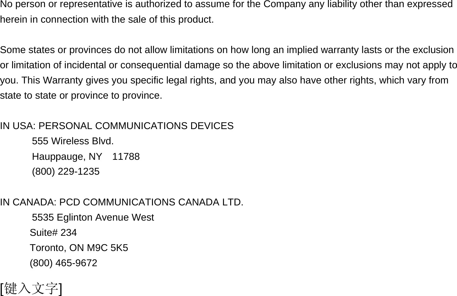  [键入文字]  No person or representative is authorized to assume for the Company any liability other than expressed herein in connection with the sale of this product.  Some states or provinces do not allow limitations on how long an implied warranty lasts or the exclusion or limitation of incidental or consequential damage so the above limitation or exclusions may not apply to you. This Warranty gives you specific legal rights, and you may also have other rights, which vary from state to state or province to province.  IN USA: PERSONAL COMMUNICATIONS DEVICES   555 Wireless Blvd.   Hauppauge, NY  11788  (800) 229-1235  IN CANADA: PCD COMMUNICATIONS CANADA LTD.   5535 Eglinton Avenue West Suite# 234 Toronto, ON M9C 5K5 (800) 465-9672              