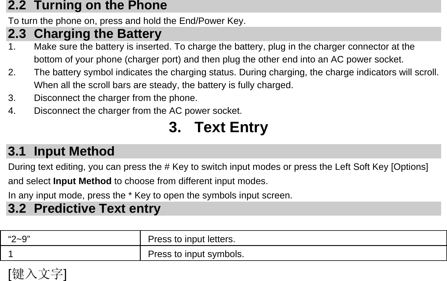  [键入文字]  2.2  Turning on the Phone   To turn the phone on, press and hold the End/Power Key.   2.3 Charging the Battery 1.  Make sure the battery is inserted. To charge the battery, plug in the charger connector at the bottom of your phone (charger port) and then plug the other end into an AC power socket. 2.  The battery symbol indicates the charging status. During charging, the charge indicators will scroll. When all the scroll bars are steady, the battery is fully charged.   3.  Disconnect the charger from the phone. 4.  Disconnect the charger from the AC power socket. 3. Text Entry 3.1 Input Method During text editing, you can press the # Key to switch input modes or press the Left Soft Key [Options] and select Input Method to choose from different input modes. In any input mode, press the * Key to open the symbols input screen.   3.2 Predictive Text entry  “2~9”     Press to input letters. 1  Press to input symbols. 