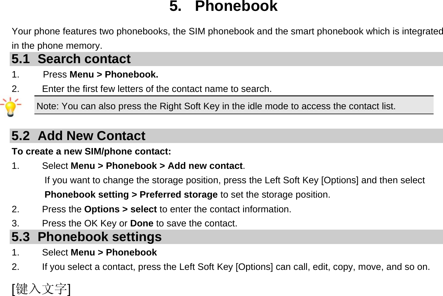  [键入文字] 5. Phonebook Your phone features two phonebooks, the SIM phonebook and the smart phonebook which is integrated in the phone memory. 5.1 Search contact 1.     Press Menu &gt; Phonebook. 2.  Enter the first few letters of the contact name to search. Note: You can also press the Right Soft Key in the idle mode to access the contact list.  5.2  Add New Contact To create a new SIM/phone contact: 1.   Select Menu &gt; Phonebook &gt; Add new contact. If you want to change the storage position, press the Left Soft Key [Options] and then select Phonebook setting &gt; Preferred storage to set the storage position. 2.   Press the Options &gt; select to enter the contact information. 3.    Press the OK Key or Done to save the contact. 5.3 Phonebook settings 1.   Select Menu &gt; Phonebook 2.  If you select a contact, press the Left Soft Key [Options] can call, edit, copy, move, and so on. 