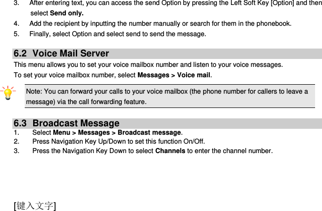  [键入文字] 3.   After entering text, you can access the send Option by pressing the Left Soft Key [Option] and then select Send only. 4.      Add the recipient by inputting the number manually or search for them in the phonebook. 5.      Finally, select Option and select send to send the message.  6.2  Voice Mail Server This menu allows you to set your voice mailbox number and listen to your voice messages. To set your voice mailbox number, select Messages &gt; Voice mail. Note: You can forward your calls to your voice mailbox (the phone number for callers to leave a message) via the call forwarding feature.  6.3  Broadcast Message 1.  Select Menu &gt; Messages &gt; Broadcast message. 2. Press Navigation Key Up/Down to set this function On/Off. 3.  Press the Navigation Key Down to select Channels to enter the channel number.   