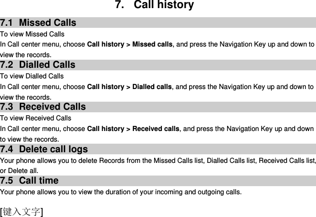  [键入文字] 7.  Call history 7.1  Missed Calls To view Missed Calls In Call center menu, choose Call history &gt; Missed calls, and press the Navigation Key up and down to view the records.   7.2  Dialled Calls To view Dialled Calls In Call center menu, choose Call history &gt; Dialled calls, and press the Navigation Key up and down to view the records. 7.3  Received Calls   To view Received Calls In Call center menu, choose Call history &gt; Received calls, and press the Navigation Key up and down to view the records. 7.4  Delete call logs Your phone allows you to delete Records from the Missed Calls list, Dialled Calls list, Received Calls list, or Delete all. 7.5  Call time Your phone allows you to view the duration of your incoming and outgoing calls.   