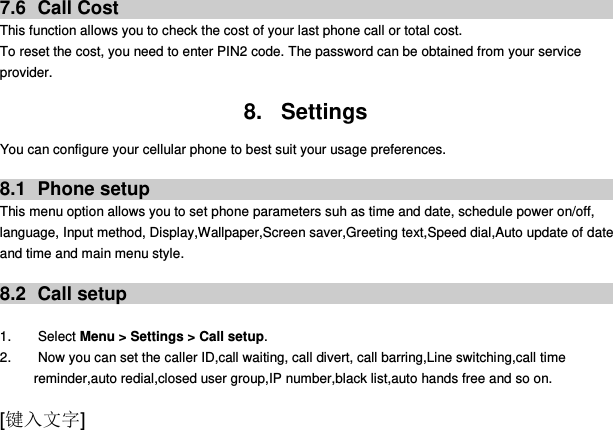  [键入文字] 7.6  Call Cost This function allows you to check the cost of your last phone call or total cost. To reset the cost, you need to enter PIN2 code. The password can be obtained from your service provider.  8.  Settings You can configure your cellular phone to best suit your usage preferences.  8.1  Phone setup This menu option allows you to set phone parameters suh as time and date, schedule power on/off, language, Input method, Display,Wallpaper,Screen saver,Greeting text,Speed dial,Auto update of date and time and main menu style.  8.2  Call setup  1.        Select Menu &gt; Settings &gt; Call setup. 2.        Now you can set the caller ID,call waiting, call divert, call barring,Line switching,call time reminder,auto redial,closed user group,IP number,black list,auto hands free and so on. 