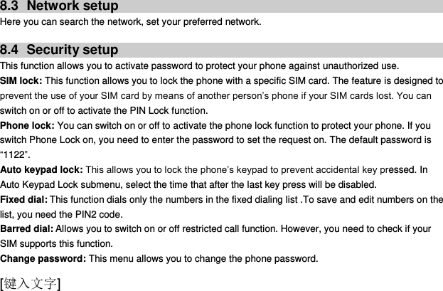  [键入文字]  8.3  Network setup Here you can search the network, set your preferred network.  8.4  Security setup This function allows you to activate password to protect your phone against unauthorized use. SIM lock: This function allows you to lock the phone with a specific SIM card. The feature is designed to prevent the use of your SIM card by means of another person‟s phone if your SIM cards lost. You can switch on or off to activate the PIN Lock function. Phone lock: You can switch on or off to activate the phone lock function to protect your phone. If you switch Phone Lock on, you need to enter the password to set the request on. The default password is “1122”. Auto keypad lock: This allows you to lock the phone‟s keypad to prevent accidental key pressed. In Auto Keypad Lock submenu, select the time that after the last key press will be disabled. Fixed dial: This function dials only the numbers in the fixed dialing list .To save and edit numbers on the list, you need the PIN2 code. Barred dial: Allows you to switch on or off restricted call function. However, you need to check if your SIM supports this function. Change password: This menu allows you to change the phone password. 