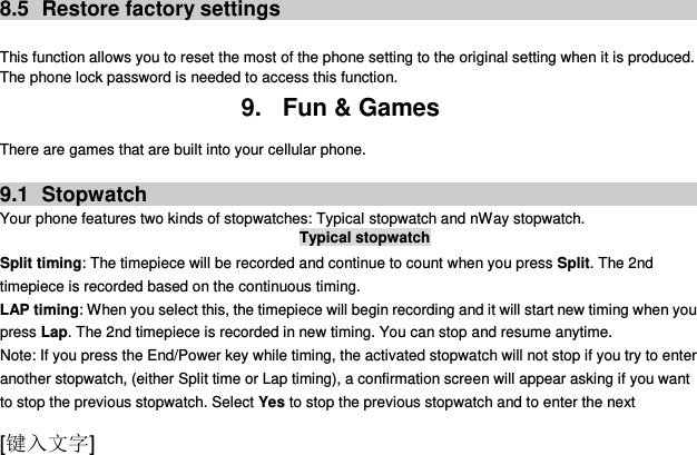  [键入文字]  8.5  Restore factory settings  This function allows you to reset the most of the phone setting to the original setting when it is produced. The phone lock password is needed to access this function. 9.  Fun &amp; Games There are games that are built into your cellular phone.  9.1  Stopwatch Your phone features two kinds of stopwatches: Typical stopwatch and nWay stopwatch. Typical stopwatch Split timing: The timepiece will be recorded and continue to count when you press Split. The 2nd timepiece is recorded based on the continuous timing. LAP timing: When you select this, the timepiece will begin recording and it will start new timing when you press Lap. The 2nd timepiece is recorded in new timing. You can stop and resume anytime. Note: If you press the End/Power key while timing, the activated stopwatch will not stop if you try to enter another stopwatch, (either Split time or Lap timing), a confirmation screen will appear asking if you want to stop the previous stopwatch. Select Yes to stop the previous stopwatch and to enter the next 