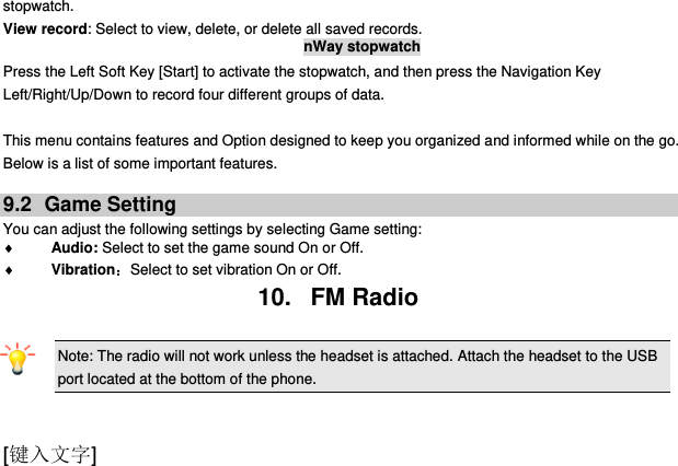  [键入文字] stopwatch. View record: Select to view, delete, or delete all saved records. nWay stopwatch Press the Left Soft Key [Start] to activate the stopwatch, and then press the Navigation Key Left/Right/Up/Down to record four different groups of data.  This menu contains features and Option designed to keep you organized and informed while on the go. Below is a list of some important features.  9.2  Game Setting You can adjust the following settings by selecting Game setting:  Audio: Select to set the game sound On or Off.  Vibration：Select to set vibration On or Off. 10.   FM Radio Note: The radio will not work unless the headset is attached. Attach the headset to the USB port located at the bottom of the phone.                                           