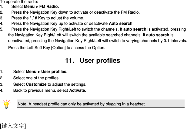  [键入文字] To operate the radio: 1.  Select Menu &gt; FM Radio. 2.  Press the Navigation Key down to activate or deactivate the FM Radio. 3.  Press the * / # Key to adjust the volume. 4.  Press the Navigation Key up to activate or deactivate Auto search. 5.  Press the Navigation Key Right/Left to switch the channels. If auto search is activated, pressing              the Navigation Key Right/Left will switch the available searched channels. If auto search is deactivated, pressing the Navigation Key Right/Left will switch to varying channels by 0.1 intervals. Press the Left Soft Key [Option] to access the Option.  11.   User profiles 1.    Select Menu &gt; User profiles. 2.    Select one of the profiles. 3.    Select Customize to adjust the settings. 4.   Back to previous menu, select Activate.  Note: A headset profile can only be activated by plugging in a headset.    