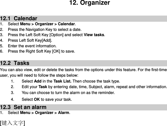  [键入文字] 12. Organizer  12.1   Calendar 1. Select Menu &gt; Organizer &gt; Calendar. 2.  Press the Navigation Key to select a date. 3.  Press the Left Soft Key [Option] and select View tasks. 4. Press Left Soft Key[Add]. 5.  Enter the event information. 6.  Press the Right Soft Key [OK] to save.  12.2   Tasks You can also view, edit or delete the tasks from the options under this feature. For the first-time user, you will need to follow the steps below: 1.  Select Add in the Task List. Then choose the task type. 2.  Edit your Task by entering date, time, Subject, alarm, repeat and other information. 3.  You can choose to turn the alarm on as the reminder. 4.  Select OK to save your task. 12.3   Set an alarm 1.  Select Menu &gt; Organizer &gt; Alarm. 