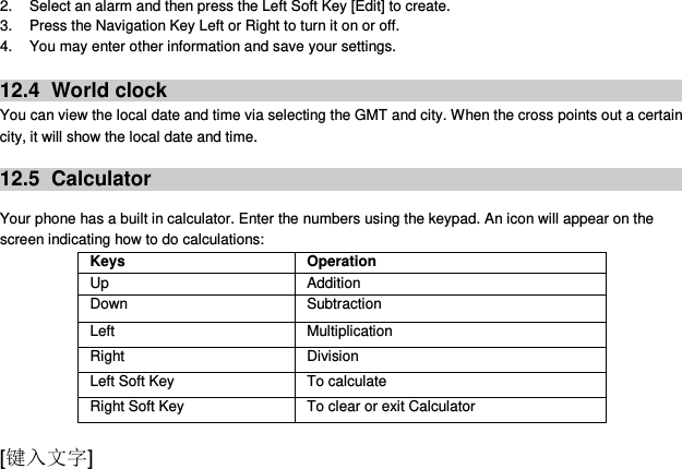  [键入文字] 2.  Select an alarm and then press the Left Soft Key [Edit] to create. 3.  Press the Navigation Key Left or Right to turn it on or off. 4.  You may enter other information and save your settings.  12.4   World clock You can view the local date and time via selecting the GMT and city. When the cross points out a certain city, it will show the local date and time.    12.5   Calculator  Your phone has a built in calculator. Enter the numbers using the keypad. An icon will appear on the screen indicating how to do calculations: Keys Operation Up Addition Down Subtraction Left Multiplication Right Division Left Soft Key To calculate Right Soft Key To clear or exit Calculator 