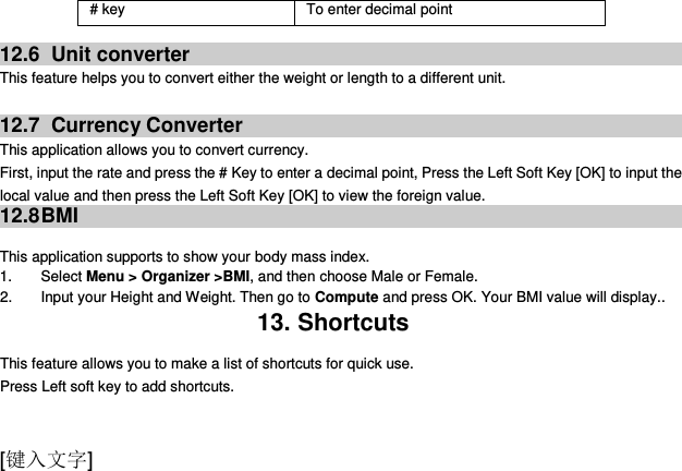  [键入文字]   12.6   Unit converter This feature helps you to convert either the weight or length to a different unit.  12.7   Currency Converter This application allows you to convert currency. First, input the rate and press the # Key to enter a decimal point, Press the Left Soft Key [OK] to input the local value and then press the Left Soft Key [OK] to view the foreign value. 12.8 BMI  This application supports to show your body mass index. 1.  Select Menu &gt; Organizer &gt;BMI, and then choose Male or Female. 2.  Input your Height and Weight. Then go to Compute and press OK. Your BMI value will display.. 13. Shortcuts This feature allows you to make a list of shortcuts for quick use. Press Left soft key to add shortcuts. # key To enter decimal point 