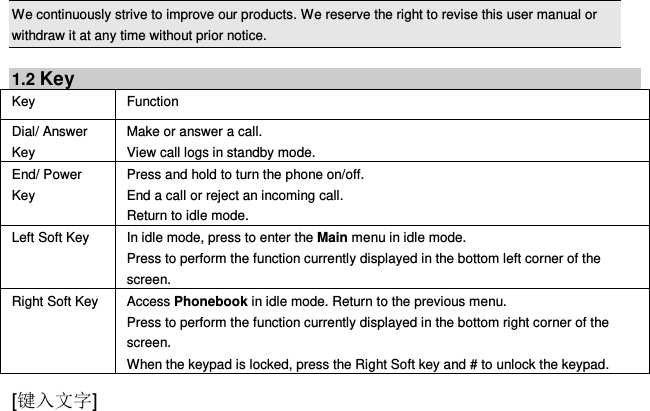  [键入文字]    We continuously strive to improve our products. We reserve the right to revise this user manual or withdraw it at any time without prior notice.    1.2 Key Key Function   Dial/ Answer Key Make or answer a call. View call logs in standby mode. End/ Power Key Press and hold to turn the phone on/off. End a call or reject an incoming call. Return to idle mode. Left Soft Key In idle mode, press to enter the Main menu in idle mode.   Press to perform the function currently displayed in the bottom left corner of the screen. Right Soft Key Access Phonebook in idle mode. Return to the previous menu.   Press to perform the function currently displayed in the bottom right corner of the screen. When the keypad is locked, press the Right Soft key and # to unlock the keypad. 