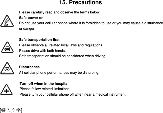  [键入文字] 15. Precautions Please carefully read and observe the terms below: Safe power on Do not use your cellular phone where it is forbidden to use or you may cause a disturbance or danger.  Safe transportation first Please observe all related local laws and regulations. Please drive with both hands.   Safe transportation should be considered when driving.  Disturbance All cellular phone performances may be disturbing.   Turn off when in the hospital     Please follow related limitations.   Please turn your cellular phone off when near a medical instrument.  