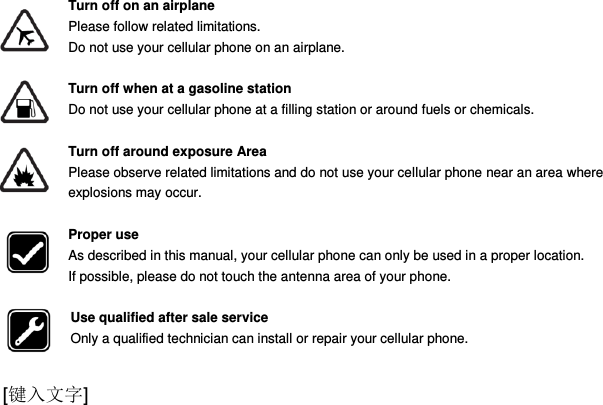  [键入文字]  Turn off on an airplane Please follow related limitations. Do not use your cellular phone on an airplane.  Turn off when at a gasoline station Do not use your cellular phone at a filling station or around fuels or chemicals.  Turn off around exposure Area Please observe related limitations and do not use your cellular phone near an area where explosions may occur.  Proper use As described in this manual, your cellular phone can only be used in a proper location. If possible, please do not touch the antenna area of your phone.  Use qualified after sale service Only a qualified technician can install or repair your cellular phone.  