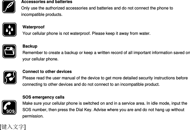  [键入文字] Accessories and batteries Only use the authorized accessories and batteries and do not connect the phone to incompatible products.  Waterproof Your cellular phone is not waterproof. Please keep it away from water.  Backup Remember to create a backup or keep a written record of all important information saved on your cellular phone.  Connect to other devices Please read the user manual of the device to get more detailed security instructions before connecting to other devices and do not connect to an incompatible product.  SOS emergency calls Make sure your cellular phone is switched on and in a service area. In idle mode, input the SOS number, then press the Dial Key. Advise where you are and do not hang up without                permission. 