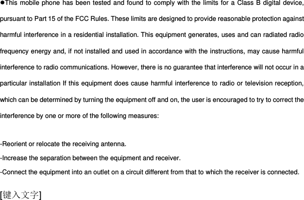  [键入文字] This mobile phone has been tested and found to comply with the limits for a Class B digital device, pursuant to Part 15 of the FCC Rules. These limits are designed to provide reasonable protection against harmful interference in a residential installation. This equipment generates, uses and can radiated radio frequency energy and, if not installed and used in accordance with the instructions, may cause harmful interference to radio communications. However, there is no guarantee that interference will not occur in a particular installation If this equipment does cause harmful interference to radio or television reception, which can be determined by turning the equipment off and on, the user is encouraged to try to correct the interference by one or more of the following measures:  -Reorient or relocate the receiving antenna. -Increase the separation between the equipment and receiver. -Connect the equipment into an outlet on a circuit different from that to which the receiver is connected. 